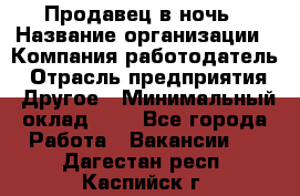 Продавец в ночь › Название организации ­ Компания-работодатель › Отрасль предприятия ­ Другое › Минимальный оклад ­ 1 - Все города Работа » Вакансии   . Дагестан респ.,Каспийск г.